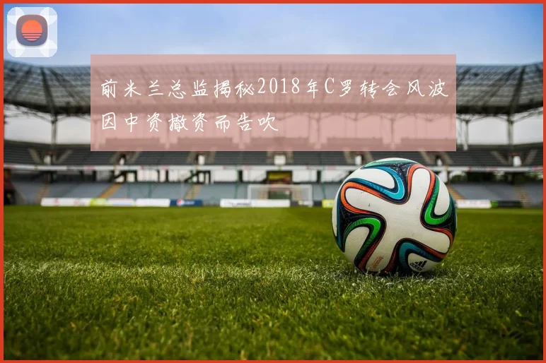 前米兰总监揭秘2018年C罗转会风波因中资撤资而告吹
