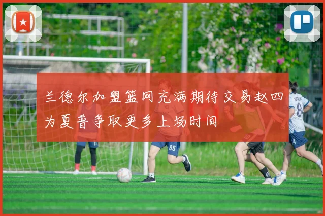 兰德尔加盟篮网充满期待交易赵四为夏普争取更多上场时间