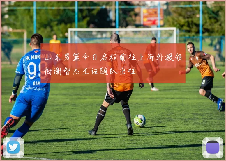 山东男篮今日启程前往上海外援领衔谢智杰王证随队出征