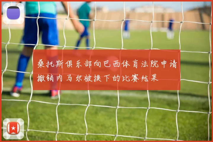 桑托斯俱乐部向巴西体育法院申请撤销内马尔被换下的比赛结果