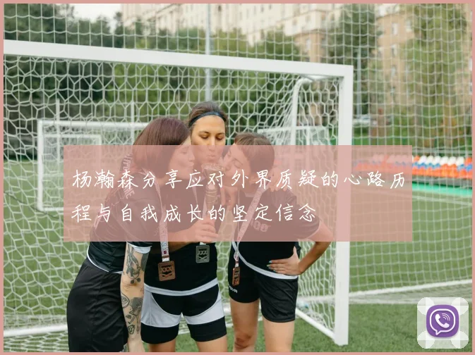 杨瀚森分享应对外界质疑的心路历程与自我成长的坚定信念