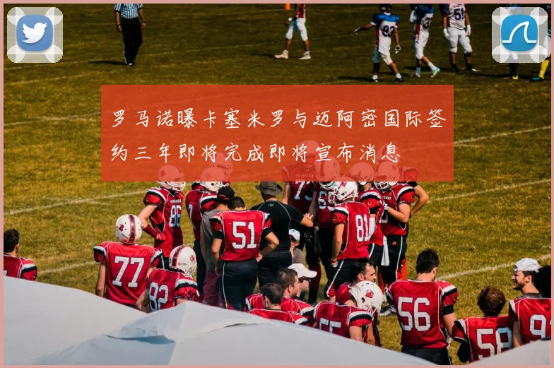 罗马诺曝卡塞米罗与迈阿密国际签约三年即将完成即将宣布消息