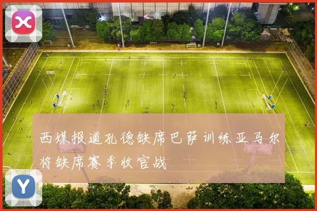 西媒报道孔德缺席巴萨训练亚马尔将缺席赛季收官战