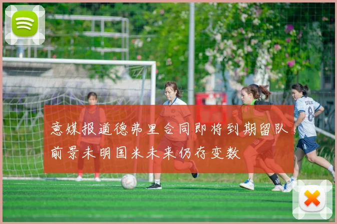 意媒报道德弗里合同即将到期留队前景未明国米未来仍存变数