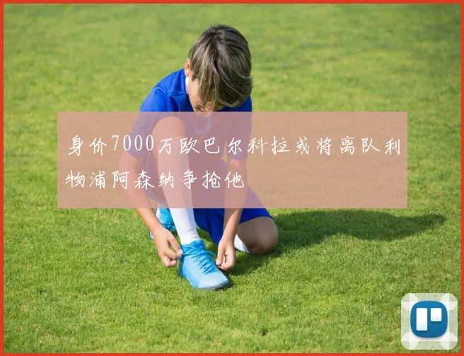 身价7000万欧巴尔科拉或将离队利物浦阿森纳争抢他