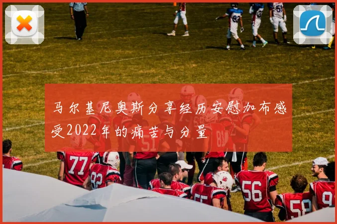 马尔基尼奥斯分享经历安慰加布感受2022年的痛苦与分量