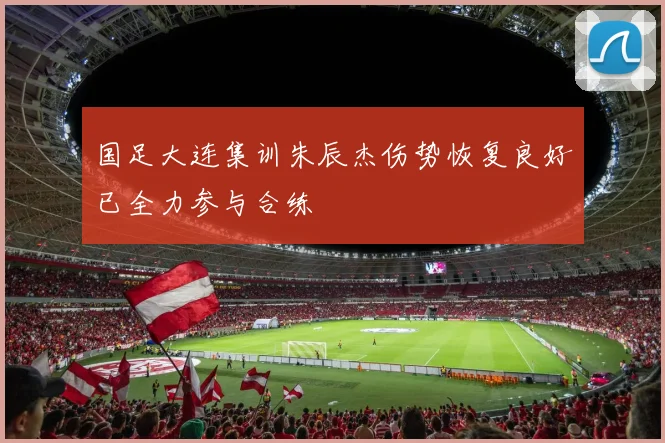 国足大连集训朱辰杰伤势恢复良好已全力参与合练