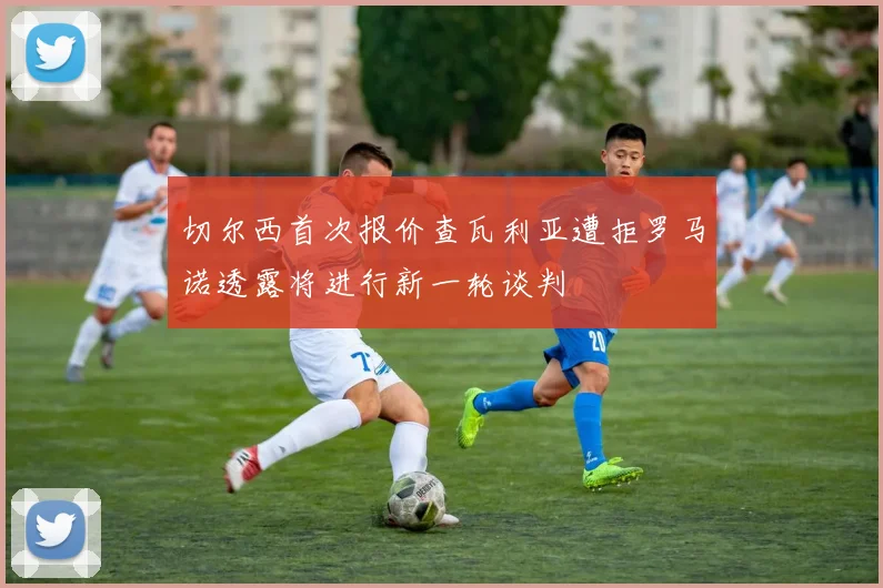 切尔西首次报价查瓦利亚遭拒罗马诺透露将进行新一轮谈判