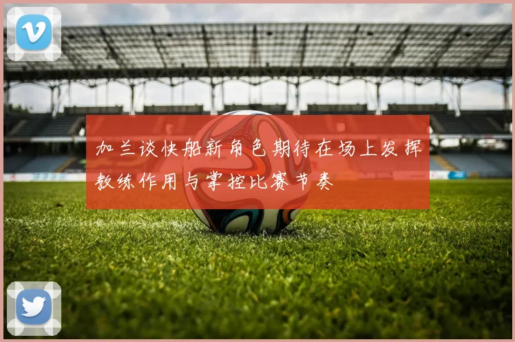 加兰谈快船新角色期待在场上发挥教练作用与掌控比赛节奏