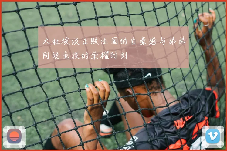 大杜埃谈击败法国的自豪感与弟弟同场竞技的荣耀时刻